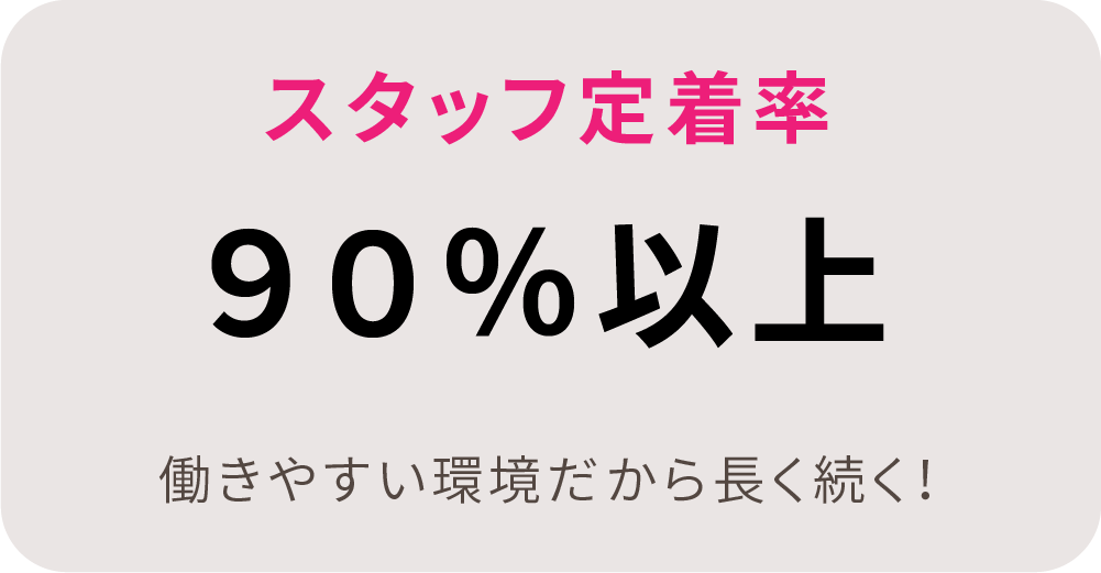 スタッフ定着率90%以上。働きやすい環境だから長く続く！